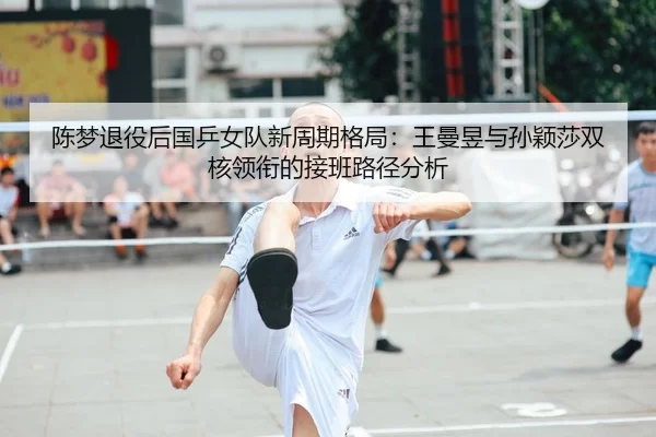 陈梦退役后国乒女队新周期格局：王曼昱与孙颖莎双核领衔的接班路径分析
